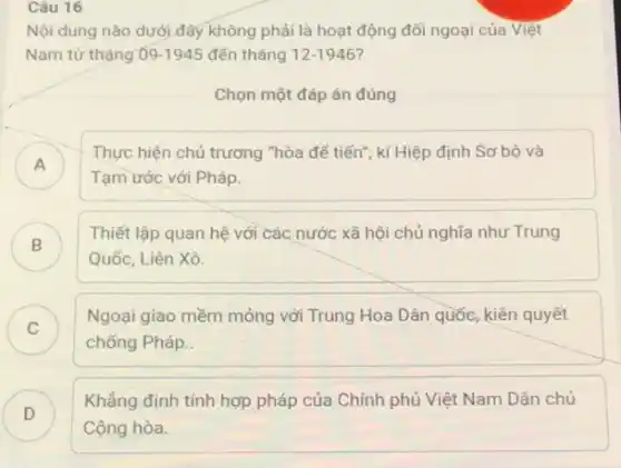 Câu 16
Nội dung nào dưới đây không phải là hoạt động đối ngoại của Việt
Nam từ tháng 09-1945 đến tháng 12-1946
Chọn một đáp án đúng
A )
Thực hiện chủ trương "hòa để tiến", kí Hiệp định Sơ bộ và
Tạm ước với Pháp
B
Thiết lập quan hệ với các nước xã hội chủ nghĩa như Trung
Quốc, Liên Xô.
C )
Ngoại giao mềm mỏng với Trung Hoa Dân quốc, kiên quyết
chống Pháp.
D
Khẳng định tính hợp pháp của Chính phủ Việt Nam Dân chủ
D
Cộng hòa.