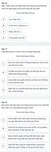 Câu 16
Nǎm 1950, nước Việt Nam Dân chủ Cộng hoà đã thiết lập
quan hệ ngoại giao với hai quốc gia nào sau đây?
Chọn một đáp án đúng
A Lào, Triều Tiên. A
B B
In-đô-nê-xi-a, Ma-lai-xi-a.
C C
Pháp, Liên Xô
D D
Trung Quốc, Liên Xô
Câu 17
Hiệp định Giơ-ne-vơ nǎm 1954 về Đông Dương đã
Chọn một đáp án đúng
A A
làm cho cả ba nước ở Đông Dương tam thời bị chia
cắt thành hai miền.
B
chiến tranh Đông dương
mở đầu quá trình can thiệp của đế quốc Mỹ vào
B
C
Lào và Cam-pu-chia
công nhận các quyền dân tộc cơ bản của Việt Nam,
c
D
dân cũ trên thế giới.
đánh dấu sự sụp đổ hoàn toàn của chủ nghĩa thực
D
Câu 18
Nhà nước Việt Nam Dân chủ Cộng hoà sau khi mới ra đời đã
thực hiện các hoạt động đối ngoại nhằm
Chọn một đáp án đúng
A
tránh chiến tranh, đàm phản thương lượng bằng
A
mọi giá, đặc biệt là với Chính phủ Pháp.
B
tranh thủ sự ủng hộ của quốc tế đối với sự nghiệp
B
đấu tranh bảo vệ độc lập dân tộc.
C
thành cách mạng dân tộc dân chủ nhân dân.
bảo vệ chính quyền thống nhất đất nước,hoàn
c
D
tránh đối đầu cùng lúc nhiều kẻ thù từng bước
D
đánh bại quân Tưởng và Trung Hoa Dân Quốc.