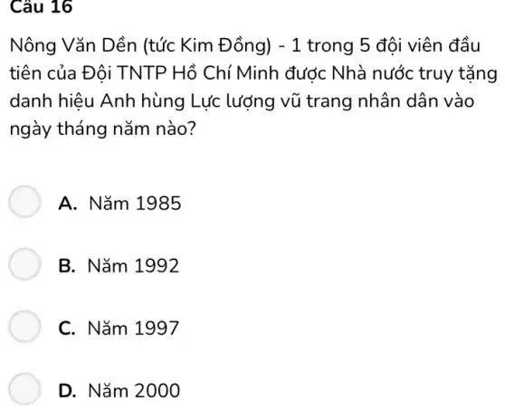 Câu 16
Nông Vǎn Dền (tức Kim Đồng) -1 trong 5 đội viên đầu
tiên của Đôi TNTP Hồ Chí Minh được Nhà nước truy tặng
danh hiêu Anh hùng Lực lượng vũ trang nhân dân vào
ngày tháng nǎm nào?
A. Nǎm 1985
B. Nǎm 1992
C. Nǎm 1997
D. Nǎm 2000