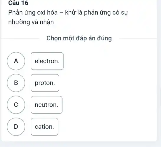 Câu 16
Phản ứng oxi hóa - khử là phản ứng có sự
nhường và nhận
Chọn một đáp án đúng
A ) electron.
B B
proton.
C v
neutron.
D .
cation.