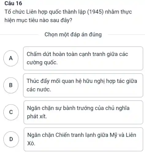 Câu 16
Tổ chức Liên hợp quốc : thành lập (1945) nhằm thực
hiện mục tiêu nào sau đây?
Chọn một đáp án đúng
A )
Chấm dứt hoàn toàn cạnh tranh giữa các
cường quốc.
B
Thúc đẩy mối quan hệ hữu nghị hợp tác giữa
các nước.
C
phát xít.
Ngǎn chặn sự bành trướng của chủ nghĩa
Ngǎn chặn Chiến tranh lạnh giữa Mỹ và Liên