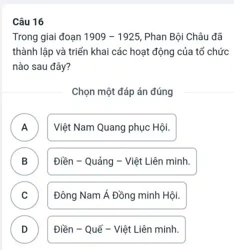 Câu 16
Trong giai đoạn 1909-1925 , Phan Bôi Châu đã
thành lập và triển khai các hoạt động của tổ chức
nào sau đây?
Chọn một đáp án đúng
A ) Việt Nam Quang phục Hội.
B B
Điền - Quảng -Việt Liên minh.
C )
Đông Nam Á Đồng minh Hội.
D )
Điền - Quế - Việt Liên minh.