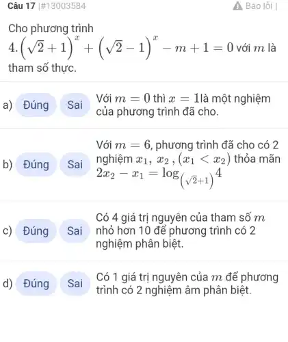 Câu 17 #13003584
Cho phương trình
4. (sqrt (2)+1)^x+(sqrt (2)-1)^x-m+1=0 với m là
tham số thực
a) Đúng
b) Đúng
Sai
Có 1 giá trị nguyên của m để phương
trình có 2 nghiệm âm phân biệt.
A Báo lỗi
Với m=0 thì x=1 là một nghiệm
của phương trình đã cho.
Sai
Với m=6 , phương trình đã cho có 2
nghiệm x_(1),x_(2),(x_(1)lt x_(2)) thỏa mãn
2x_(2)-x_(1)=log_((sqrt (2)+1))^4
Đúng
Có 4 giá trị nguyên của tham số m
nhỏ hơn 10 để phương trình có 2
nghiệm phân biệt.
Sai