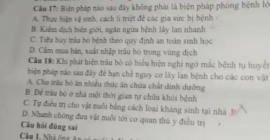 Câu 17: Biện pháp nào sau đây không phải là biện pháp phòng bệnh lở
A. Thực hiện vệ sinh, cách li triệt đề các gia sức bị bệnh
B. Kiềm dịch biên giới, ngǎn ngừa bệnh lây lan nhanh
C. Tiêu hủy trâu bò bệnh theo quy định an toàn sinh học
D. Cấm mua bán , xuất nhập trâu bò trong vùng dịch
Câu 18: Khi phát hiện trâu bò có biều hiện nghi ngờ mắc bệnh tụ huyết
biện pháp nào sau đây để hạn chế nguy cơ lây lan bệnh cho các con vật
A. Cho trâu bò ǎn nhiều thức ǎn chứa chất dinh dưỡng
B. Đề trâu bỏ ở nhà một thời gian tự chữa khỏi bệnh
C. Tự điều trị cho vật nuôi bằng cách loại kháng sinh tại nhà s√x
D. Nhanh chóng đưa vật nuôi tới cơ quan thủ y điều trị
Câu hỏi đúng sai