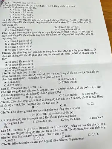 Câu 17. Cho phản ứng:
Tính tốc độ phản
Nồng độ ban đầu các chất:
[A]=0,3M;[B]=0,5M
Hằng số tốc độ k=0,4
B.
V_(bandau)=0,1mol/s. V_(bandgrave (a))=0,2mol/ls. Vbandunderset (.)(a)u=0,4mol/s.
C.
D.
Câu 18. Cho phản ứng đơn giản xảy ra trong bình kín:
2NO(g)+O_(2)(g)arrow 2NO_(2)(g). ingrave (o)ngdunderset (2)(hat (o))O_(2)tacute (hat (a))ng3lgrave (hat (a))n.
nhiệt độ không đổi, tốc độ phản ứng thay đổi thể nào khi
NO không đồi?
A. v2 bằng so với v1
C. v2 tǎng 2 lần so với v1
B. v2 tǎng 3 lần so với v1
D. v2 tǎng 4 lần so với v1
Câu 19. Cho phản ứng đơn giản xảy ra trọng bình kín:
2NO(g)+O_(2)(g)arrow 2NO_(2)(g) , Ở nhiệt độ không đổi, tốc độ phản ứng thay đổi thế nào khi nồng độ NO tǎng 3 lần, nồng độ O_(2) không đổi:
A. v1 tǎng 3 lần so với v3
B. v1 tǎng 9 lần so với v3
C. v3 tǎng 3 lần so với v1
D. v3 tǎng 9 lần so với v1
Câu 20. Cho phản ứng đơn giản xảy ra trong bình kín:
2NO(g)+O_(2)(g)arrow 2NO_(2)(g) , Ở
nhiệt độ không đổi,tốc độ phản ứng thay đổi thế nào khi nồng độ NO và
O_(2) đều tǎng 3 lần?
A. v1 tǎng 3 lần so với v4
B. v1 tǎng 9 lần so với v4
C. v1 tǎng 27 lần so với v4
D. v4 tǎng 27 lần so với v1
Câu 21. Cho phản ứng: A+2Barrow C
Nồng độ ban đầu các chất: [A]=0,3M;[B]=0,5M Hằng số tốc độ k=0,4 . Tính tốc độ
phản ứng tại thời điểm t khi nồng độ A giảm 0,1mol/1.
A 0,06mol/ls
B. 0,0036mol/ls
C. 0,072mol/ls
D. 0,0072mol/ls
Câu 22. Cho phản ứng A+2Barrow C
Cho biết nồng độ ban đầu của A là 0,8M, của B là 0,9M và hằng số tốc độ k=0,3 Hãy
tính tốc độ phản ứng khi nồng độ chất A giảm 0 ,2M.
A. 0,45mol/ls
0,9mol/ls
C. 0,045mol/ls
D. 0,09mol/ls
Câu 23. Cho phản ứng: 2A+Bleftharpoons C Nồng độ ban đầu của A là 6M,của B là 4M Hằng
số tốc độ k=0,5 Tốc độ phản ứng lúc ban đầu là:
A. 12
B. 18
C. 48
D. 72
Câu 24. Cho phương trình hóa học của phản ứng tổng hợp ammonia
N_(2)(k)+3H_(2)(k)xrightarrow (t^0,C,xt)2NH_(3)(k)
Khi tǎng nồng độ của hydrogen lên 2 lần,tốc độ phản ứng thuận
A. tǎng lên 8 lần.
B. giảm đi 2 lần.
C. tǎng lên 6 lần.
D. tǎng lên 2
lần.
Câu 25. Cho phản ứng : Br_(2)+HCOOHarrow 2HBr+CO_(2) Nồng độ ban đầu của Br_(2) là a
mol/lacute (i)t, sau 50 giây nồng độ Br2 còn lại là 0,01mol/lacute (i)t. Tốc độ trung bình của phản ứng
trên tính theo Br_(2) là 4.10^-5mol(lit.s)^-1 . Giá trị của a là :
A. 0.018 .
B. 0,016 .
C. 0,012 .
D. 0,014 .
Câu 26. Biểu thức nào sau đây phù hợp để biểu diễn tốc độ phản ứng?