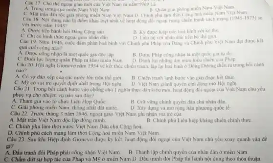 Câu 17: Chu the ngoại giao mới của Việt Nam từ nằm 1969 Li
A. Trung trong cuc miền Nam Việt Nam
B. Quân giải phóng miền Nam Việt Nam
C Mặt trận dân tộc giải phóng miền Nam Việt Nam D Chính phủ làm thời Cộng hoà miền Nam Viẹt Nam
Câu 18 Nội dung nào là điểm khác biệt nhất về hoạt động đối ngoại trong chiến tranh cách mạng
(1945-1975) so
với trước nǎm 1945?
A. Được tiến hành bởi Đảng Cộng sản
B. Ky được hiệp ước hoà bình với kẻ thù
C. Chi có hình thức ngoại giao nhân dân
D. Liên hệ với nhân dân tiến bộ the giới
Câu 19: Nǎm 1946 cuộc đàm phán hoà bình với Chính phủ Pháp của Dảng và Chính phủ Việt Nam đạt được kết
quả cuối cùng nào?
A. Được công nhận là một quốc gia độc lập
B. Được Pháp công nhận là một quốc gia tur do
C. Đuôi lực lượng quân Pháp ra khỏi mièn Nam
D Đánh bại những âm mưu hiểu chien của Pháp
Câu 20: Hội nghị Giơnevơ nǎm 1954 về kết thúc chiến tranh lập lại hoà bình ở Đông Dương diễn ra trong bói cành
nào?
A. Có sự dân xếp của các nước lớn trên thế giới
B. Chiến tranh lanh bước vào giai đoạn kết thúc
C. Mỹ có val trò quyết định nhất trong Hội nghị
D Việt Nam giảnh quyền chủ động mở Hội nghị
Câu 21 Trong bồi cảnh bước vào chống chủ 1 nghĩa thực dân kiêu mới.hoạt động đối ngoại của Việt Nam chủ yếu
phục vụ cho nhiệm vụ nào sau đây?
A. Tham gia vào tô chức Liên Hợp Quóc
B. Giữ vững chính quyền dân chủ nhân dân.
C. Giải phóng miền Nam, thông nhất đất nướC.
D Xây dựng và mở rộng hậu phương quốc tế
Câu 22: Trước tháng 3 nǎm 1946 ngoại giao Việt Nam ghi nhận vai trò của
A. Mặt trận Việt Nam độc lập đồng minh
B. Chính phủ Liên hiệp kháng chiến chính thức
C. Chính phù lâm thời nước Việt Nam Dân chủ Cộng hoà.
D. Chính phủ cách mạng lâm thời Cộng hoà miền Nam Việt Nam
Câu 23: Sau khi Hiệp định Giơnevơ được ký kết, hoạt động đối ngoại của Việt Nam chủ yếu xoay quanh vấn đề
gì?
A. Đấu tranh đòi Pháp phải công nhận Việt Nam
B. Thành lập chính quyền của nhân dân ở mièn Nam
C. Chấm dứt sự hợp tác của Pháp và Mỹ ở miền Nam D Đấu tranh đòi Pháp thi hành nội dung theo thỏa thuận