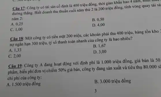 Câu 17: Công ty có tài sản cố định là 400 triệu đồng, thời gian khấu hao 4 nǎm, hình u
thực
đường thẳng. Biết doanh thu thuần cuối nǎm thứ 2 là 200 triệu đồng, tính vòng quay tài sả
nǎm 2:
B. 0,50
A. 0,25
D. 4,00
C. 1,00
Câu 18: Một công ty có tiền mặt 200 triệu, các khoản phải thu 400 triệu.hàng tồn kho :
nợ ngắn hạn 300 triệu, tỷ số thanh toán nhanh của công ty là bao nhiêu?
B. 1,67
A. 1,33
D. 3,00
C. 2,00
Câu 19: Công ty A đang hoạt động với định phí là 1.000 triệu đồng,, giá bán là 50.
phẩm, biến phí đơn vị chiếm
50% 
giá bán, công ty đang sản xuất và tiêu thụ 80.000 sẻ
chi phí của công ty:
A. 1.500 triệu đồng
B. 3.000 triệu đồng
3