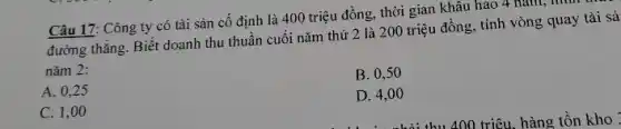 Câu 17: Công ty có tài sản cố định là 400 triệu đồng, thời gian khâu hao 4 nǎm, II
đường thẳng. Biết doanh thu thuần cuối nǎm thứ 2 là 200 triệu đồng, tính vòng quay tài sả
nǎm 2:
B. 0,50
A. 0,25
D. 4,00
C. 1,00