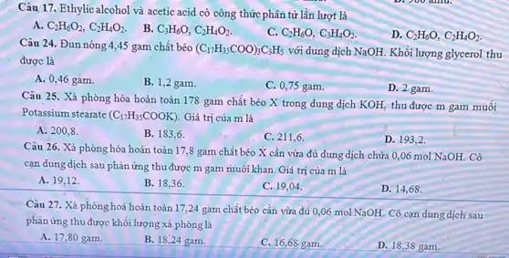 Câu 17. Ethylic alcohol và acetic acid có công thức phân tử lần lượt là
A. C_(2)H_(6)O_(2),C_(2)H_(4)O_(2)
B. C_(3)H_(6)O,C_(2)H_(4)O_(2).
C. C_(2)H_(6)O,C_(3)H_(4)O_(2).
D. C_(2)H_(6)O,C_(2)H_(4)O_(2)
Câu 24. Đun nóng 4,45 gam chất béo
(C_(17)H_(35)COO)_(3)C_(3)H_(5)
với dung dịch NaOH Khối lượng glycerol thu
được là
A. 0,46 gam.
B. 1,2 gam.
C. 0,75 gam.
D. 2 gam.
Câu 25. Xà phòng hóa hoàn toàn 178 gam chất béo X trong dung dịch KOH thu được m gam muôi
Potassium stearate (C_(17)H_(35)COOK) Giá trị của m là
A. 200.8
B. 183,6 .
C. 211,6.
D. 193.2 .
Câu 26. Xà phòng hóa hoàn toàn 17 ,8 gam chất béo X cân vừa đủ dung dịch chứa 0,06 mol NaOH. Cô
cạn dung dịch sau phản ứng thu được m gam muối khan. Giá trị của m là
A. 19.12 .
B. 18,36 .
C. 19,04 .
D. 14,68 .
Câu 27. Xà phòng hoá hoàn toàn 17 ,24 gam chất béo cân vừa đủ 0,06 mol NaOH. Cô cạn dung dịch sau
phản ứng thu được khối lượng xà phòng là
A. 17,80 gam.
B. 18,24 gam.
C. 16,68 gam.
D. 18,38 gam.