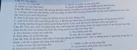 Câu 17: Học tập là:
C. quyền và nghĩa vụ cua công dân.
A. quyền cua công dân.
B. nghĩa vụ của Nhà nướC.
D. quyền và nghĩa vụ của chính quyền địa phương.
Câu 18: Hành vi nào dưới đây không thể hiện quyền và nghĩa vụ của công dân trong học tập?
A. Trường trung học phô thông A đã xây dựng và thực hiện chương chình định hướng nghề nghiệp cho học sinh,
đặc biệt là học sinh khuyết tật.
B. Bạn G đã giúp bạn N cùng lớp đê bạn N học tốt môn Tiếng Anh.
C. Anh D là sinh viên của trường đại học X đã tích cực tham gia các hoạt động phòng chống tệ nạn xã hôi.
D. Trường đại học B quyết định tuyên thǎng bạn K là học sinh đội tuyên Olympic Hóa học quốc tê.
Câu 19: Theo quy định cua pháp luật.học sinh trung học phô thông thuộc hộ nghèo được hỗ trợ chi phí học tập.
Điều đó thê hiện nội dung nào dưới đây trong quyền học tập của công dân?
A. Học thường xuyên.học suốt đời.
C. Học không hạn chế.
D. Học bất cứ ngành, nghề nào.
B. Bình đǎng về cơ hội học tập.
Câu 20: Mặc dù đã được nhắc nhờ về nội quy phòng thi nhưng bạn C vẫn có những hành vi gian lận trong thi cứ.
Hành vi đó đã vi phạm nội dung naò dưới đây?
A. Nghĩa vụ học tập cua công dân.
C. Nghĩa vụ dân sự của công dân.
B. Quyền tự do cua công dân.
D. Quyền được phát triển cua công dân
về cơ hội học tập?