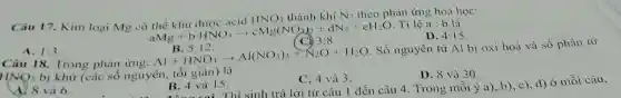 Câu 17. Kim loại Mg có thgrave (e) khir duge acidHNO, thgrave (a)nh khiN_(2)theopt aMg+bHNO_(3)arrow cM_(2)(NO_(3))_(2)+dN_(2)+eH_(2)O CO_
phản ứng hoá học:
D. 4:15
A. 1:3
B. 5:12.
Câu 18. Trong phản ứng:
Bl5+2NO_(3)arrow Al(NO_(3))_(3)+N_(2)O+H_(2)O
Số nguyên tử Al bị oxi hoá và số phân từ
HNQ_(3)
C. 4 và 3.
D. 8 và 30.
bị khử (các số nguyên, tối giản) là
B. 4 và 15.	từ câu 1 đến câu 4. Trong mỗi ý a), b), c), d)ở mỗi câu,
và 6.