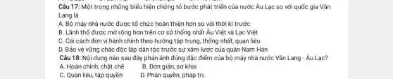 Câu 17: Một trong những biểu hiện chứng tỏ bước phát triển của nước Âu Lạc so với quốc gia Vǎn
Lang là
A. Bộ máy nhà nước được tổ chức hoàn thiện hơn so với thời kì trước
B. Lãnh thổ được mở rộng hơn trên cơ sở thống nhất Âu Việt và Lạc Việt
C. Cải cách đơn vị hành chính theo hướng tập trung, thống nhất, quan liêu
D. Bảo vệ vững chắc độc lập dân tộc trước sự xâm lược của quân Nam Hán
Câu 18: Nội dung nào sau đây phản ánh đúng đặc điểm của bộ máy nhà nước Vǎn Lang - Âu Lạc?
A. Hoàn chỉnh, chặt chẽ
B. Đơn giản, sơ khai
C. Quan liêu, tập quyền
D. Phân quyền, pháp trị