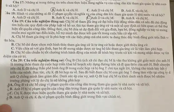 Câu 17: Những ai trong thông tin trên chưa thực hiện đúng nghĩa vụ của công dân khi tham gia quản lý nhà nưới
à xã hội?
A. Anh D và chị H.
(B.) Anh K và chị H.
C. Anh D và chị M.
D. Anh K và chị M.
Câu 18: Hành vi của những ai đã vi phạm quyền và nghĩa vụ của công dân khi tham gia quản lý nhà nước và xã hội?
A. Anh D và chị H.
B. Anh K và chị H.
(C.)Anh D và chị M.
D. Anh K và chị M.
Câu 19: Câu trắc nghiệm đúng sai: Chị M sẽ tham gia ứng cử đại biểu Hội đồng nhân dân xã nên đã chủ động
tìm hiểu các quy định của pháp luật về hồ sơ, thủ tục tham gia ứng cử và một số quy định có liên quan có thể thự
hiện tốt quyển công dân. Đồng thời, chị M chia sẻ dự định đối với gia đình, bạn bè, đồng nghiệp và bày tỏ mong
muôn mọi người tạo điều kiện, hỗ trợ mình đạt được kết quả tốt trong cuộc bầu cử sắp tới.
A. Chị M tham gia ứng cử là phù hợp với các biện pháp mà nhà nước ta đang thúc đây bình đẳng giới trên lĩnh vi
rǎn hóa.
B. Chị M chỉ được chọn một hình thức tham gia ứng cử là tự ứng cử hoặc được giới thiệu ứng cử.
C. Việc chia sẻ với gia đình, bạn bè để mong nhận được sự ủng hộ khi tham gia ứng cử là việc làm phù hợp.
D. Chị M cần chuẩn bị tốt chường trình hành động của mình để trình bày trước cử khi và mong nhận được sự tín
thiệm của cử tri.
Câu 20: Câu trắc nghiệm đúng sai: Ông B Chủ tịch xã chi đạo chị M là vǎn thư không gửi giấy mời cho anh H
là trưởng thôn tham dự cuộc họp triển khai kế hoạch xây dựng đường liên xã đi qua thôn của anh H. Biết chuyện
nên chị K đã thẳng thǎn phê bình ông B trong cuộc họp và bị ông T chủ tọa ngắt lời, không cho trình bảy hết ý
kiến của mình. Bực tức, chị K đã bỏ họp ra về . Sau đó biết được chị M con gái ông T đang làm việc tại công ty d
anh Q chống mình làm giám đốC. Dưới sức ép của vợ,anh Q đã loại chị M ra khỏi danh sách được bố nhiệm
trưởng phòng với lý do chị là nữ không phù hợp
-ĐA. Ông B và chị M cùng vi phạm quyên của công dân trong tham gia quản lý nhà nước và xã hội.
SB. Anh H bị vi phạm quyên của công dân trong tham gia quản lý nhà nước và xã hội.
Chị K được thực hiện quyền tham gia quản lý nhà nước và xã hội.
D. Anh Q và chị K đa vi phạm quyền bình đǎng giới trong lĩnh vực chính trị.