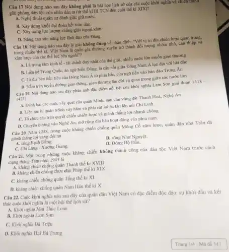 Câu 17 Nội dung nào sau đây không phải là bài học lịch sử của các cuộc khởi nghĩa và chien tranm
giải phóng dân tộc của nhân dân ta (từ thế kỉ III TCN đến cuối thế kỉ XIX)?
A. Nghệ thuật quân sự đánh giặc giữ nướC.
B. Xây dựng khối đại đoàn kết toàn dân.
C. Xây dựng lực lượng chống giặc ngoại xâm.
D. Nâng cao sức nǎng lực lãnh đạo của Đảng.
Câu 18. Nội dung nào sau đây lý giải không đúng về nhận định: "Với vị trí địa chiến lược quan trọng,
trong nhiều thế kị,Việt Nam là quốc gia thường xuyên trở thành đối tượng nhòm nhó, can thiệp và
xâm lược của các thể lực bên ngoài"?
A. Là trung tâm kinh tế - tài chính duy nhất của thế giới, nhiều nước lớn muốn giao thương
B. Liền kề Trung Quốc, án ngữ biển Đông, là cầu nối giữa Đông Nam Á lục địa với hải đảo
C. Là địa bàn tiền tiêu của Đông Nam Á từ phía bắc, cửa ngõ tiến vào bán đảo Trung Ấn
D. Nằm trên tuyến đường giao thông, giao thương lâu đời và quan trọng giữa các nước lớn
Câu 19. Nội dung nào sau đây phản ánh đặc điểm nổi bật của khởi nghĩa Lam Sơn giai đoạn 1418-
1423?
A. Đánh bại các cuộc vây quét của quân Minh, làm chủ vùng đất Thanh Hoá,, Nghệ An
B. Liên tục bị quân Minh vây hãm và phải rút lui ba lần lên núi Chí Linh.
C. Tổ chức các trận quyết chiến chiến lược và giành thắng lợi nhanh chóng
D. Chuyển hướng vào Nghệ An, mở rộng địa bàn hoạt động vào phía nam.
Câu 20. Nǎm 1258 trong cuộc kháng chiến chống quân Mông Cổ xâm lược, quân dân nhà Trần đã
giành thắng lợi vang dội tại
A. sông Bạch Đằng.
B. sông Như Nguyệt.
C. Chi Lǎng - Xương Giang.
D. Đông Bộ Đầu.
Câu 21. Một trong những cuộc kháng chiến không thành công của dân tộc Việt Nam trước cách
mạng tháng Tám nǎm 1945 là
A. kháng chiến chống quân Thanh thế kỉ XVIII
B. kháng chiến chống thực dân Pháp thể kỉ XIX
C. kháng chiến chống quân Tống thế kỉ XI
D. kháng chiến chống quân Nam Hán thế kỉ X
Câu 22. Cuộc khởi nghĩa nào sau đây của quân dân Việt Nam có đặc điểm độc đáo: sự khởi đầu và kết
thúc cuộc khởi nghĩa là một hội thể lịch sử?
A. Khởi nghĩa Mai Thúc Loan
B. Khởi nghĩa Lam Sơn
C. Khởi nghĩa Bà Triệu
D. Khởi nghĩa Hai Bà Trưng
