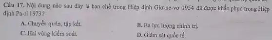 Câu 17. Nội dung nào sau đây là hạn chế trong Hiệp định Giơ-ne-vơ 1954 đã được khắc phục trong Hiệp
định Pa-ri 1973?
A. Chuyển quân, tập kết.
B. Ba lực lượng chính trị.
C. Hai vùng kiểm soát.
D. Giám sát quốc tế.