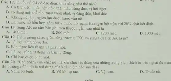 Câu 17. Thuốc nổ C4 có đặc điêm tính nǎng như thế nào?
A. Có tính dẻo , nhào nặn dễ dàng màu trắng đục, vị hơi ngọt
B. có dạng tinh thể rắn, màu vàng nhạt, vị đắng độc , khói độC.
C. Không hút ẩm ngâm lâu dưới nước vẫn nổ.
D. Là thuốc nổ hỗn hợp gồm 80%  thuốc nổ mạnh Hexogen bột trộn với 20%  chất kết dính.
Câu 18. Súng AK có tầm bắn ghi trên thước ngắm cao nhất là
A. 1400 mét.
B. 800 mét.
C. 1200 mét.
D. 1000 mét.
Câu 19. Điểm giống nhau giữa súng trường CKC và súng tiểu liên AK là gì?
A. Là loại súng nòng dài.
B. Bắn được liên thanh và phát một.
C. Là loại súng tự động và bán tự động.
D. Chi bắn được phát một.
Câu 20. "Chế phẩm của chất nổ mà khi chịu tác động của những xung kích thích từ bên ngoài đủ mạn
thì thường nổ" - đó là nội dung của khái niệm nào sau đây?
A. Súng bộ binh
B. Vũ khí tự tạo.
C. Vật cản.
D. Thuốc nổ.