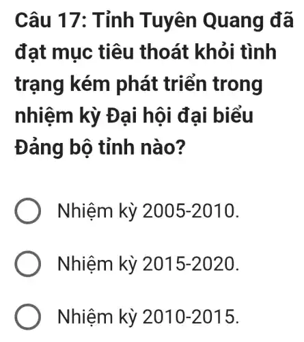 Câu 17: Tỉnh Tuyên Quang đã
đạt mục tiêu thoát khỏi tình
trạng kém phát triển trong
nhiệm kỳ Đại hội đại biểu
Đảng bộ tỉnh nào?
) Nhiệm kỳ 2005-2010
Nhiệm kỳ 2015-2020
Nhiệm kỳ 2010-2015