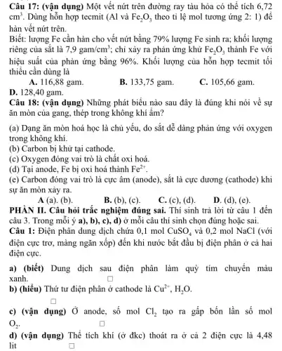 Câu 17: (vận dụng)Một vết nứt trên đường ray tàu hỏa có thể tích 6 . 72
cm^3 . Dùng hỗn hợp tecmit (Al và Fe_(2)O_(3) theo tỉ lệ mol tương ứng 2: 1)để
hàn vết nứt trên.
Biết: lượng Fe cần hàn cho vết nứt bằng 79%  lượng Fe sinh ra;khối lượng
riêng của sắt là 7,9gam/cm^3 ; chỉ xảy ra phản ứng khử Fe_(2)O_(3) thành Fe với
hiệu suất của phản ứng bằng 96%  . Khối lượng của hỗn hợp tecmit tối
thiểu cần dùng là
A. 116,88 gam.
B. 133,75 gam.
C. 105,66 gam.
D. 128,40 gam.
Câu 18: (vận dụng)Những phát biểu nào sau đây là đúng khi nói về sự
ǎn mòn của gang , thép trong không khí ẩm?
(a) Dạng ǎn mòn hoá học là chủ yếu, do sắt dễ dàng phản ứng với oxygen
trong không khí.
(b) Carbon bị khử tại cathode.
(c) Oxygen đóng vai trò là chất oxi hoá.
(d) Tại anode, Fe bị oxi hoá thành Fe^2+
(e) Carbon đóng vai trò là cực âm (anode), sắt là cực dương (cathode) khi
sự ǎn mòn xảy ra.
A (a). (b).
B. (b), (c).
C. (c), (d).
D. (d), (e).
PHÀN II. Câu hỏi trắc nghiệm đúng sai. Thí sinh trả lời từ câu 1 đến
câu 3. Trong mỗi ý a), b), c), d) ở mỗi câu thí sinh chọn đúng hoặc sai.
Câu 1: Điện phân dung dịch chứa 0 .1 mol CuSO_(4) và 0.2 mol NaCl . (với
điện cực trơ, màng ngǎn xốp) đến khi nước bắt đầu bị điện phân ở cả hai
điện cựC.
a) (biết) Dung dịch sau điện phân làm quỳ tím chuyển màu
xanh.
b) (hiểu) Thứ tư điện phân ở cathode là Cu^2+,H_(2)O
square 
c) (vận dụng) Ở anode, số mol Cl_(2) tạo ra gấp bốn lần số mol
O_(2)
d) (vận dụng) Thể tích khí (ở đkc)thoát ra ở cả 2 điện cực là 4,48
lit	square