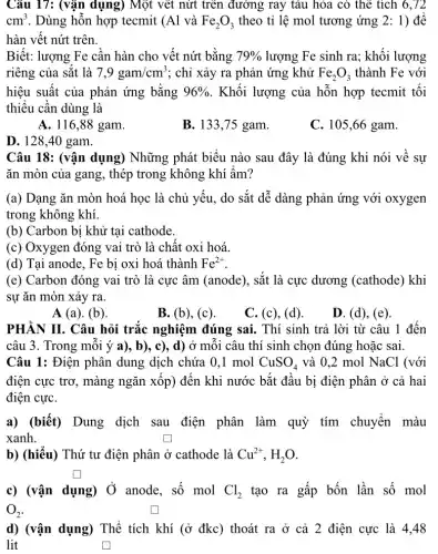 Câu 17: (vận dụng)Một vết nứt trên đường ray tàu hòa có thể tích 6 , 72
cm^3 . Dùng hỗn hợp tecmit (Al và Fe_(2)O_(3) theo tỉ lệ mol tương ứng 2: 1) để
hàn vết nứt trên.
Biết: lượng Fe cần hàn cho vết nứt bằng 79%  lượng Fe sinh ra;khối lượng
riêng của sắt là 7,9gam/cm^3 ; chỉ xảy ra phản ứng khử Fe_(2)O_(3) thành Fe với
hiệu suất của phản ứng bằng 96%  . Khối lượng của hỗn hợp tecmit tối
thiếu cần dùng là
A. 116,88 gam.
B. 133,75 gam.
C. 105,66 gam.
D. 128.40 gam.
Câu 18: (vận dụng)Những phát biểu nào sau đây là đúng khi nói về sự
ǎn mòn của gang , thép trong không khí âm?
(a) Dạng ǎn mòn hoá học là chủ yếu, do sắt dễ dàng phản ứng với oxygen
trong không khí.
(b) Carbon bị khử tại cathode.
(c) Oxygen đóng vai trò là chất oxi hoá.
(d) Tại anode, Fe bị oxi hoá thành Fe^2+
(e) Carbon đóng vai trò là cực âm (anode), sắt là cực dương (cathode) khi
sự ǎn mòn xảy ra.
A (a). (b)
B. (b), (c).
C. (c), (d).
D. (d), (e)
PHÀN II. Câu hỏi trắc nghiệm đúng sai. Thí sinh trả lời từ câu 1 đến
câu 3. Trong mỗi ý a), b), c),d) ở mỗi câu thí sinh chọn đúng hoặc sai.
Câu 1: Điện phân dung dịch chứa 0 .1 mol CuSO_(4) và 0,2 mol NaCl (với
điện cực trơ, màng ngǎn xốp) đến khi nước bắt đầu bị điện phân ở cả hai
điện cựC.
a) (biết) Dung dịch sau điện phân làm quỳ tím chuyển màu
xanh.	generation
b) (hiểu) Thứ tư điện phân ở cathode là Cu^2+,H_(2)O
square 
c) (vận dụng) Ở anode, số mol Cl_(2) tạo ra gấp bốn lần số mol
O_(2)
d) (vận dụng) Thể tích khí (ở đkc)thoát ra ở cả 2 điện cực là 4,48
lit	square