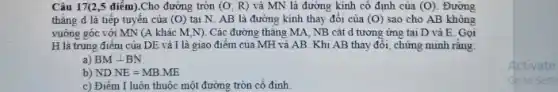 Câu 17(2,5 điểm).Cho đường tròn (O;R) và MN là đường kính cô định của (O). Đường
thẳng d là tiếp tuyến của (0) tại N. AB là đường kính thay đổi của (0) sao cho AB không
vuông góc với MN (A khác M,N). Các đường thẳng MA, NB cắt d tương ứng tại D và E . Gọi
H là trung điếm của DE và I là giao điểm của MH và AB. Khi AB thay đổi, chứng minh rǎng:
a) BMbot BN
b) ND.NE=MB.ME
c) Điểm I luôn thuộc một đường tròn cố đinh
Activate
Go to Sett