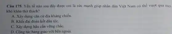 Câu 175. Yếu tố nào sau đây được coi là sức mạnh giúp nhân dân Việt Nam có thể vượt qua mọi
khó khǎn thử thách?
A. Xây dựng cǎn cứ địa kháng chiến.
B. Khối đại đoàn kết dân tộC.
C. Xây dựng hậu cần vững chắC.
D. Công tác bang giao với bên ngoài.