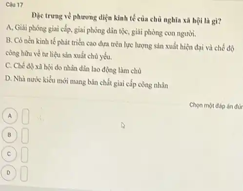 Câu 17
Đặc trưng về phương diện kinh tế của chủ nghĩa xã hội là gì?
A, Giải phóng giai cấp, giai phóng dân tộc, giải phòng con người.
B. Có nền kinh tế phát triển cao dựa trên lực lượng sản xuất hiện đại và chế độ
công hữu về tư liệu sản xuất chủ yếu.
C. Chế độ xà hội do nhân dân lao động làm chủ
D. Nhà nước kiểu mới mang bản chất giai cấp công nhân
Chọn một đáp án đúr
A A
square 
(B) B square 
(c) C square 
D square  (D)