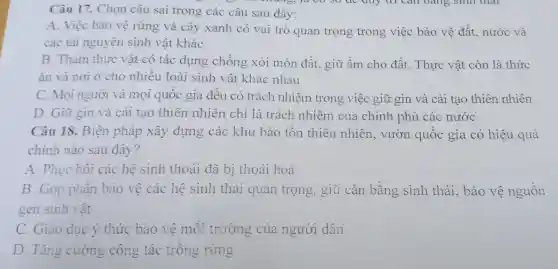 Câu 17.Chọn câu sai trono các câu sau đây:
A Việc bảo vê rừng và cây xanh có vai trò quan trọng trong việc bảo vê đất . nước và
các tài nguyên sinh vật khác
B Thám thưc vật có tác dun g chống xói mòn đất, giũ : âm cho đất . Thực vật còn là thức
ǎn và nơi ở cho nhiề u loài sinh vật khác nhau
C. Mo i người và mọi quốc gia đều có trá ch nhiệm trong việc giữ gìn và cả i tạ o thiên n nhiên
D . Giữ gìn và cải tạo thiên nhiên chỉ là trách nhiên 7 của chính phủ các nước
Câu 18.Biện pháp xây dựng các khu bảo tồn thiên nhiên , vườ n quốc gia có hiệu 1 quả
chính nào sau đây?
A. Phu chồ các hệ sinh thoái đã bị thoái hoá
B Góp phần bảo vệ các hệ sinh thá quan trọng.giữ cân bằng sinh thái.bảo vệ nguôn
gen sinh vật
c Giáo duc ý thức bào vệ môi trường của người dân
D. Tǎng cường côn g tác trôn g rừng