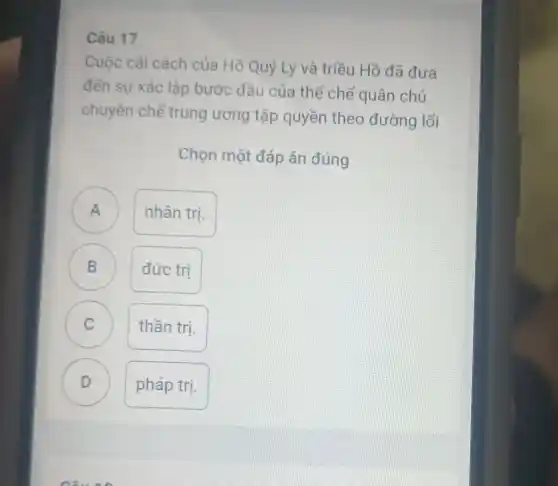 Câu 17
Cuộc cải cách của Hồ Quý Ly và triều Hồ đã đưa
đến sư xác lập bước đầu của thể chế quân chủ
chuyên chế trung ương tập quyền theo đường lối
Chọn một đáp án đúng
A nhân trị.
B đức trị D
C C
thần trị.
D )
pháp trị.