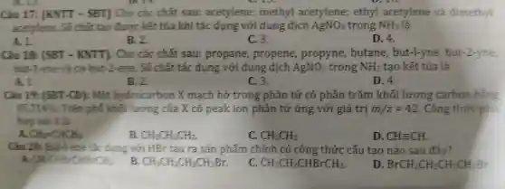 Câu 17:IKNTT - SBT] Cho các chất sau:acetylene; methyl acetylen e; ethyl acetylene và dimethyl
chất tao đưoc kết tủa khi tác dụng dung dịch AgNO_(3) trong NH_(3) là
A. 1
B. 2
C. 3.
D. 4.
Câu 18:[SBT - KNTT). Cho các chất sau:propane,propene, propyne,butane , but-l-yne,but-2-vne
but-1-ene a cis-but-2-ene số chất tác dung	AgNO_(3) trong NH_(3) tạo kết tủa là
A. 1
B. 2
C. 3.
D. 4.
Câu 19.[SBT (D): Một h ydrocarbon X mạch hở tron g phân tử có phần trǎn khối lượng carbon bằng
85,714%  . Trên phó khối lượng , của X có peak ion phâ n tử ứng với giá trị m/z=42 . Cô ng thức phủ
hợp với X là
CH_(2)=CHCH_(3)
B. CH_(3)CH_(2)CH_(3).
C. CH_(3)CH_(3)
D. CHequiv CH.
Câu 20: But-lene t ac dung với HBr tạo ra sản phẩm chính có công thứ c cấu tạo nào sau đây?
CH_(3)CHBrCHBrCH_(3)
CH_(3)CH_(2)CH_(2)CH_(2)Br
CH_(3)CH_(2)CHBrCH_(3)
D. BrCH_(2)CH_(2)CH_(2)CH_(2)Br