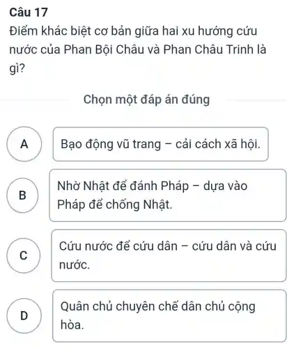 Câu 17
Điểm khác biệt cơ bản giữa hai xu hướng cứu
nước của Phan Bội Châu và Phan Châu Trinh là
gì?
Chọn một đáp án đúng
A Bao động vũ trang -cải cách xã hôi. A
B B
Pháp để chống Nhật.
Nhờ Nhât để đánh Pháp - dựa vào
C
nước.
Cứu nước để cứu dân - cứu dân và cứu
D )
Quân chủ chuyên chế dân chủ cộng