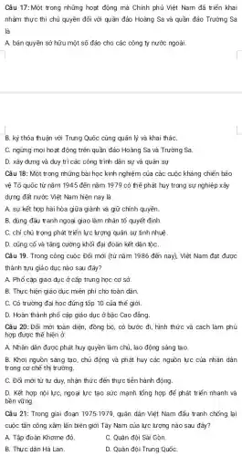 Câu 17:Một trong những hoạt động mà Chính phủ Việt Nam đã triển khai
nhằm thực thi chủ quyền đối với quần đảo Hoàng Sa và quần đảo Trường Sa
là
A. bán quyền sở hữu một số đảo cho các công ty nước ngoài.
B. ký thỏa thuận với Trung Quốc cùng quản lý và kha i tháC.
C. ngừng mọi hoạt động trên quần đảo Hoàng Sa và Trường Sa.
D. xây dựng và duy trì các công trình dân sự và quân sự
Câu 18: Một trong những bài học kinh nghiệm của các cuộc kháng chiến bảo
vệ Tổ quốc từ nǎm 1945 đến nǎm 1979 có thể phát huy trong sự nghiệp ) xây
dựng đất nước Việt Nam hiện nay là
A. sự kết hợp hài hòa giữa giành và giữ chính quyền.
B. dùng đấu tranh ngoại giao làm nhân tố quyết định.
C. chỉ chú trọng phát triển lực lượng quân sự tinh nhuệ
D. củng cố và tǎng cường khối đại đoàn kết dân tộC.
Câu 19. Trong công cuộc Đổi mới (từ nǎm 1986 đến nay),Việt Nam đạt được
thành tựu giáo dục nào sau đây?
A. Phổ cập giáo dục ở cấp trung học cơ sở.
B. Thực hiện giáo dục miễn phí cho toàn dân.
C. Có trường đại học đứng tốp 10 của thế giới.
D. Hoàn thành phổ cập giáo dục ở bậc Cao đẳng
Câu 20:Đổi mới toàn diện, đồng bộ,có bước đi, hình thức và cách làm phù
hợp được thể hiện ở
A. Nhân dân được phát huy quyền làm chủ , lao động sáng tạo
B. Khơi nguồn sáng tạo, chủ động và phát huy các nguồn lực của nhân dân
trong cơ chế thị trường.
C. Đổi mới từ tư duy, nhận thức : đến thực tiễn hành động.
D. Kết hợp nội lực, ngoại lực tạo sức mạnh tổng hợp để phát triển nhanh và
bền vững.
Câu 21: Trong giai đoạn 1975-1979, quân dân Việt Nam đấu tranh chống lại
cuộc tấn công xâm lấn biên giới Tây Nam của lực lượng nào sau đây?
A. Tập đoàn Khơme đỏ.
C. Quân đội Sài Gòn.
B. Thực dân Hà Lan.
D. Quân đội Trung QuốC.