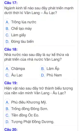 Câu 17:
Ngành kinh tế nào sau đây phát triển mạnh
dưới thời kì Vǎn Lang - Âu Lạc?
A Trồng lúa nước
B Chế tạo máy
C Làm giấy
D Đóng tàu biển
Câu 18:
Nhà nước nào sau đây là sự kế thừa và
phát triển của . nhà nước Vǎn Lang?
A Chǎmpa
B B. Lâm Ấp
C Âu Lạc
D Phù Nam
Câu 19:
Hiện vật nào sau đây trở thành biểu tượng
của nền vǎn minh Vǎn Lang - Âu Lac?
A Phù điêu Khương Mỹ.
B Trống đồng Đông Sơn.
C Tiền đồng Óc Eo.
D Tượng Phật Đồng Dương.
Câu 20: