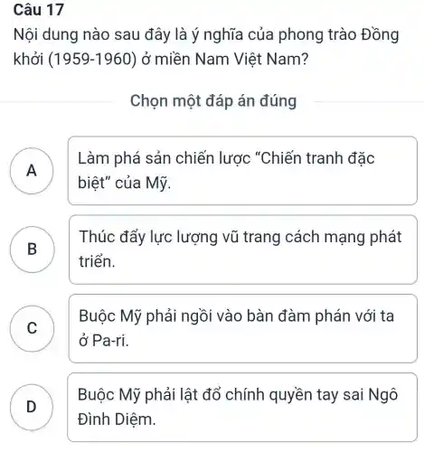 Câu 17
Nội dung nào sau đây là ý nghĩa của phong trào Đồng
khởi ( 1959-1960 ) ở miền Nam Việt Nam?
Chọn một đáp án đúng
A
Làm phá sản chiến lược "Chiến tranh đặc
biệt" của Mỹ.
B
Thúc đẩy lực lượng vũ trang cách mạng phát
triển.
C
Buộc Mỹ phải ngồi vào bàn đàm phán với ta
ở Pa-ri.
D
Buộc Mỹ phải lật đổ chính quyền tay sai Ngô