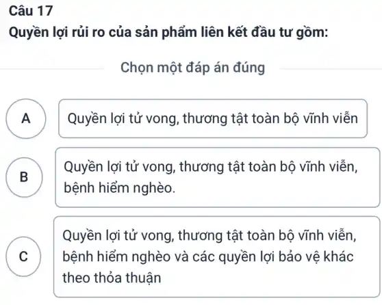 Câu 17
Quyền lợi rủi ro của sản phẩm liên kết đầu tư gồm:
Chọn một đáp án đúng
A Quyền lợi tử vong , thương tật toàn bộ vĩnh viễn A
B
Quyền lợi tử vong , thương tật toàn bộ vĩnh viễn,
D
bệnh hiểm nghèo.
C
theo thỏa thuận
Quyền lợi tử vong , thương tật toàn bộ vĩnh viễn,
bệnh hiểm nghèo và các quyền lợi bảo vệ khác