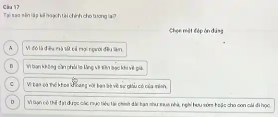 Câu 17
Tại sao nên lập kế hoạch tài chính cho tương lai?
Chọn một đáp án đúng
A
Vi đó là điều mà tất cả mọi người đều làm.
B Vi bạn không cằn phải lo láng về tiền bạc khi về già. B
C Vi ban có thế khoe khoang với bạn bè về sự giàu có của minh. C
D Viban có thé đạt được các mục tiêu tài chính dài hạn như mua nhà nghỉ hưu sớm hoặc cho con cái đi học. D