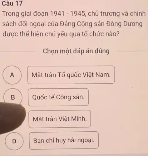 Câu 17
Trong giai đoạn 1941-1945 , chủ trương và chính
sách đối ngoại của Đảng Cộng sản Đông Dương
được thể hiện chủ yếu qua tổ chức nào?
Chọn một đáp án đúng
A A
Mặt trận Tổ quốc Việt Nam.
B
D
Quốc tế Cộng sản.
Mặt trận Việt Minh.
D D
Ban chỉ huy hải ngoại.