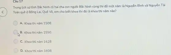 Câu 17
Trong lịch sử tỉnh Bắc Ninh có hai cha con người Bắc Ninh cùng thì đổ một nǎm là Nguyễn Bình và Nguyễn Tài
Toàn quê ở Bông Lai, Quế Võ, em cho biết khoa thi đó là khoa thi nǎm nào?
A. Khoa thi nằm 1508
B. Khoa thi nằm 1550
C. Khoa thì nǎm 1628
D. Khoa thi nǎm 1608