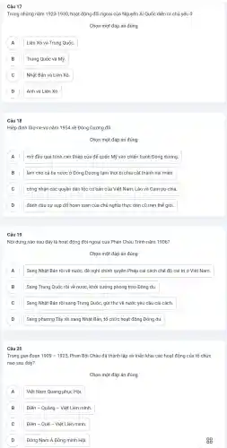Câu 17
Trong những nǎm 1923-193C ), hoạt động đối ngoại của Nguyễn Ái Quốc diễn ra chủ yếu ở
Chọn một đáp án đúng
A Liên Xô và Trung Quốc. A
B B
Trung Quốc và Mỹ
C )
Nhật Bản và Liên Xô.
D D
Anh và Liên Xô.
Câu 18
Hiệp định Giơ-ne-vơ nǎm 1954 về Đông Dương đã
Chọn một đáp án đúng
A mở đầu quá trình can thiệp của đế quốc Mỹ vào chiến tranh Đông dương. A
B làm cho cả ba nước ở Đông Dương tạm thời bi chia cắt thành hai miền B
C công nhận các quyền dân tộc cơ bản của Việt Nam, Lào và Cam-pu-chia. C
D đánh dấu sự sụp đổ hoàn toàn của chủ nghĩa thực dân cũ trên thế giới. D
Câu 19
Nội dung nào sau đây là hoạt động đối ngoại | của Phan Châu Trinh nǎm 1906?
A Sang Nhật Bản rồi về nước, đề nghị chính quyền Pháp cải cách chế đô cai trị ở Việt Nam. A
B Sang Trung Quốc rồi về nước, khởi xướng phong trào Đông du. B
C Sang Nhật Bản rồi sang Trung Quốc, gửi thu về nước yêu cầu cải cách. C
D Sang phương Tây rồi sang Nhât Bản, tổ chức hoạt động Đông du D
Câu 20
Trong giai đoạn 1909-1925 . Phan Bôi Châu đã thành lập và triển khai các hoạt động của tổ chức
nào sau đây?
Chọn một đáp án đúng
A A
Việt Nam Quang phục Hôi.
A
B
Điền - Quảng -Việt Liên minh
C Điền - Quế -Việt Liên minh C
D Đông Nam Á Đồng minh Hội.