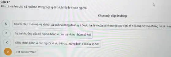 Câu 17
Đâu là vai trò của xã hội học trong việc giải thích hành vi con người?
Chọn một đáp án đúng
A
Có cái nhìn mới mẻ về xã hội và có khả nǎng đánh giá được hành vi của mình trong các vị trí xấ hội cǎn cứ vào những chuẩn mụ A
B B
Sự ảnh hưởng của xã hội tới hành vi của cá nhân nhóm xã hội
C C
Điều chỉnh hành vi con người và dự báo xu hướng biến đối của xã hội.
)
Tất cả các ý trên