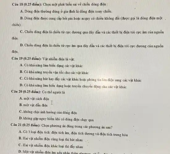 Câu 18 (0.25 điểm): Chọn một phát biểu sai về chiều dòng điện :
A. Dòng điện thường dùng ở gia đình là dòng điện xoay chiều
B. Dòng điện được cung cấp bơi pin hoặc acquy có chiều không đổi (được gọi là dòng điện một
chiều)
C. Chiều dòng điện là chiều từ cực đương qua dây dẫn và các thiết bị điện tới cực âm của nguồn
điện.
D. Chiều dòng điện là chiều từ cực âm qua dây dẫn và các thiết bị điện tới cực đương của nguồn
Câu 19 (0.25 điểm): Vật nhiễm điện là vật:
A. Có khả nǎng làm biến dạng các vật khác
B. Có khả nǎng truyền vận tốc cho các vật khác
C. Có khả nǎng hút hay đây các vật khác hoặc phóng tia lựa điện sang các vật khác
D. Có khả nǎng làm biến dạng hoặc truyền chuyển động cho các vật khác
Câu 20 (0.25 điểm): Cơ thế người là
A. một vật cách điện
B. một vật dẫn điện
C. không chịu ành hưởng của dòng điện
D. không gặp nguy hiểm khi có dòng điện chạy qua
Câu 21 (0.25 điểm): Chọn phương án đúng trong các phương án- sau?
A. Có 3 loại điện tích: điện tích âm điện tích dương và điện tích trung hòa
B. Hai vật nhiễm điện cùng loại thi hút nhau
C. Hai vật nhiễm điện khác loại thì đây nhau
D. Một vật nhiễm điện âm nếu nhân thêm elect