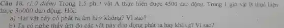 Câu 18. (1,0 điểm) Trong 1,5 phit vật A thực hiện được 4500 dao động. Trong 1 giờ vật B thực hiện.
tược 36000 dao động. Hỏi:
a) Hai vật này có phát ra âm hay không? Vì sao?
b) Ta có nghe thấy âm do các vật này dao động phát ra hay không?Vì sao?