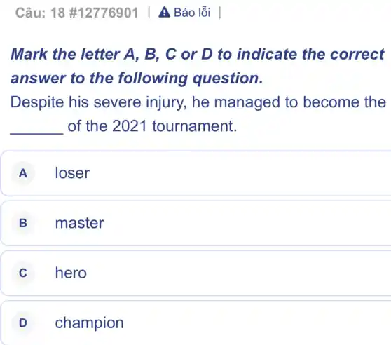 Câu: 18 #12776901 | A Báo lỗi |
Mark the letter A. B. C or D to indicate the correct
answer to the following question.
Despite his severe injury,he managed to become the
__ of the 2021 tournament.
A loser
B master
C hero
D champion