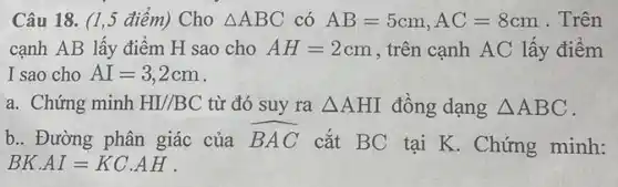 Câu 18. (1,5 điểm)Cho Delta ABC có AB=5cm,AC=8cm . Trên
cạnh AB lấy điểm H sao cho AH=2cm , trên cạnh AC lấy điểm
I sao cho AI=3,2cm
a. Chứng minh HI//BC từ đó suy ra Delta AHI đồng dạng Delta ABC
b.. Đường phân giác của hat (BAC)
cắt BC tai K . Chứng minh:
BKcdot AI=KCcdot AH