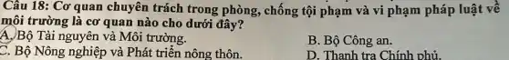 Câu 18: Cơ quan chuyên trách trong phòng, chống tội phạm và vi phạm pháp luật về
môi trường là cơ quan nào cho dưới đây?
A.)Bộ Tài nguyên và Môi trường.
B. Bộ Công an.
C. Bộ Nông nghiệp và Phát triển nông thôn.
D. Thanh tra Chính phủ.