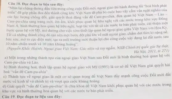 Câu 18. Đọc đoạn tư liệu sau đây:
"Nhìn lại chặng đường đầu tiên trong công cuộc Đổi mới, ngoại giao thi hành đường lối "hoà bình phát
triển" đã góp phần đưa đến thành công lớn: Việt Nam đã phá bỏ cuộc bao vậy cấm vận ngặt nghèo của
các lực lượng chống đối, giải quyết thoả đáng vấn đề Cam pu-chia, đưa quan hệ Việt Nam - Lào .
Cam-pu-chia sang trang mới, êm ấm, khôi phục quan hệ hữu nghị với các nước trong khu vực Đông
Nam Á, bình thường hoa quan hệ hữu nghị, hợp tác với tất cả các nước tư bản phát triển.cải thiện một
bước quan hệ với Mỹ, mở đường cho việc sớm thiết lập quan hệ ngoại giao giữa Việt Nam với Hoa Kỳ.
Tất cả những thành công đó tạo nên một bước đột phá lớn về mặt ngoại giao, chấm dứt thời kì nặng nê,
bức xúc, mở ra cục diện mới, tạo ra môi trường mới thuận lợi cho công cuộc xây dựng lại đất nước sau
30 nǎm chiến tranh và 10 nǎm khủng hoảng".
(Nguyễn Khắc Huỳnh, Ngoại giao Việt Nam: Góc nhìn và suy ngâm,NXB Chính trị quốc gia Sự thật,
Hà Nội, 2011 tr.271)
a) Một trong những thành tựu của ngoại giao Việt Nam sau Đổi mới là bình thường hoá quan hệ với
Cam-pu-chia và Lào.
b) Bình thường hoá,thiết lập quan hệ ngoại giao với Mỹ (1995) là cơ sở để Việt Nam giải quyết hài
hoà "vấn đề Cam -pu-chia".
c) Thành tựu vê ngoại giao là một cơ sở quan trọng để Việt Nam đầy mạnh công cuộc Đổi mới đất
nước về kinh tế và chính trị và vượt qua cuộc khủng hoảng.
d) Giải quyết "vân đê Cam-pu-chia" là chìa khoá để Việt Nam khôi phục quan hệ với các nước trong
khu vực và bình thường hoá quan hệ với các nước tư bản phát triển.
Câu 19. Đọc đoạn tư liệu sau đây: