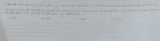 Câu 18. Cho cây (P) có kiểu gene
(AB)/(ab) tự thu phấn, thu duroe F_(1) Cho biết trong quá trinh hinh thành giao tư due
và giao tư cai đều không xay ra đột biến nhưng xây ra hoán vị gene với tần số 40%  Theo li thuyet, trong tong so
cây thu được ở F_(1) số cây có kiểu gene chiếm ti lệ:
(AB)/(aB)
A. 8% 
B. 4% 	C. 16% 	D. 12%