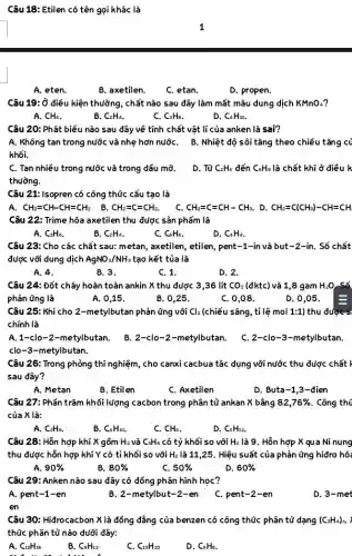 Câu 18: Etilen có tên gọi khác là
A. eten
B. axetilen.
C. etan.
D. propen.
Câu 19: Ở điều kiện thường, chất nào sau đây làm mất màu dung dịch KMnO_(4) ?
A. CH_(4)
B. C_(2)H_(4)
C. C_(3)H_(8)
D. C_(4)H_(10).
Câu 20: Phát biểu nào sau đây về tính chất vật lí của anken là sai?
khối.
A. Không tan trong nước và nhẹ hơn nướC. B. Nhiệt độ sôi tǎng theo chiều tǎng cử
C. Tan nhiều trong nước và trong dầu mỡ.
thường.
D. Từ C_(2)H_(4) đến C_(4)H_(8) là chất khí ở điều k
Câu 21: Isopren có công thức cấu tạo là
A. CH_(2)=CH-CH=CH_(2) B. CH_(2)=C=CH_(2). C. CH_(2)=C=CH-CH_(3). . D. CH_(2)=C(CH_(3))-CH=CH
Câu 22: Trime hóa axetilen thu được sản phẩm là
A. C_(2)H_(6)
B. C_(2)H_(4)
C. C_(6)H_(6)
D. C_(4)H_(4)
Câu 23: Cho các chất sau: metan, axetilen , etilen, pent-1-in và but-2-in.. Số chất
được với dung dịch AgNO_(3)/NH_(3) tạo kết tủa là
A. 4.
B. 3.
C. 1.
D. 2.
Câu 24: Đốt cháy hoàn toàn ankin X thu được 3,36 lít CO_(2) (đktc) và 1,8 gam H_(2)O Số
phản ứng là	A. 0,15 .
B. 0,25.
C. 0,08 .
D. 0,05 .
Câu 25: Khi cho 2 -metylbutan phản ứng või Cl_(2) (chiếu sáng, tỉ lệ mol 1:1) thu được s
chính là
A.1-clo-2-metylbutan.
B. 2-clo-2-metylbutan . C. 2-clo-3-metylbutan.
clo-3-metylbutan.
Câu 26: Trong phòng thí nghiệm, cho canxi cacbua tác dụng với nước thu được chất r
sau đây?
A. Metan
B. Etilen
C. Axetilen
D. Buta-1 ,3-đien
Câu 27: Phần trǎm khối lượng cacbon trong Phân tủ ankan X bằng 82,76%  . Công thú
của X là:
A. C_(2)H_(6).
B. C_(4)H_(10)
C. CH_(4)
D. C_(5)H_(12)
Câu 28: Hỗn hợp khí X gồm H_(2) và C_(3)H_(6) có tỷ khối so với H_(2) là 9. Hỗn hợp X qua Ni nung
thu được hỗn hợp khí Y có tỉ khối so với H_(2) là 11,25. Hiệu suất của phản ứng hiđro hó:
A. 90% 
B. 80% 
C. 50% 
D. 60% 
Câu 29: Anken nào sau đây có đồng Phân hình học?
A. pent-1-en
B. 2-metylbut-2-en
C. pent-2-en
D. 3-met
en
Câu 30: Hiđrocacbon X là đồng đẳng của benzen có công thức phân tử dạng (C_(3)H_(4))_(n)
thức phân tử nào dưới đây:
A. C_(12)H_(16)
B. C_(9)H_(12)
 
C_(15)H_(20)
D. C_(6)H_(8)