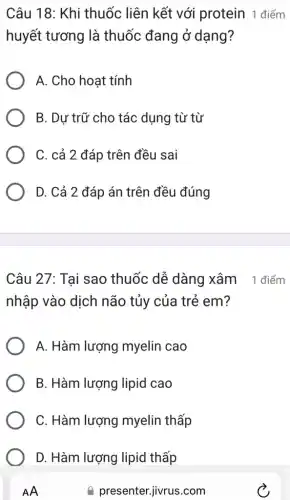 Câu 18: Khi thuốc liên kết với protein 1 điểm
huyết tương là thuốc đang ở dạng?
A. Cho hoạt tính
B. Dự trữ cho tác dụng từ từ
C. cả 2 đáp trên đều sai
D. Cả 2 đáp án trên đều đúng
Câu 27: Tại sao thuốc dễ dàng xâm 1 điểm
nhập vào dịch não tủy của trẻ em?
A. Hàm lượng myelin cao
B. Hàm lượng lipid cao
C. Hàm lượng myelin thấp
D. Hàm lượng lipid thấp
AA
presenter.jivrus.com