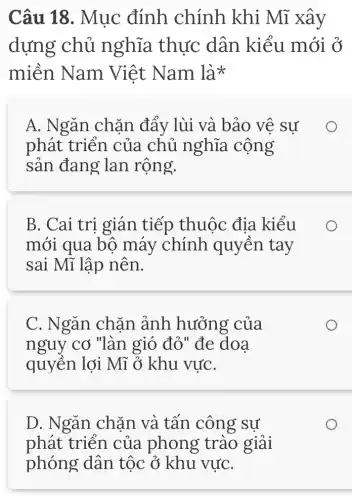 Câu 18. Mục đính chính khi Mĩ xây
dựng chủ nghĩa thực dân kiểu mới ở
miền Nam Việt Nam lix
A. Ngǎn chǎn đẩy lùi và bảo vệ sự
phát triển của chủ nghĩa . cộng
sản đang lan rộng.
B. Cai tri gián tiếp thuộc địa kiểu
mới qua bộ máy chính quyền tay
sai Mĩ lập nên.
C. Ngǎn chặn ảnh hưởng của
nguy cơ "làn gió đỏ " đe doa
quyền lợi Mĩ ở khu vựC.
D. Ngǎn chặn và tấn công sự