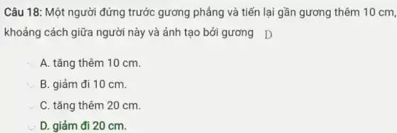 Câu 18: Một người đứng trước gương phẳng và tiến lại gần gương thêm 10 cm,
khoảng cách giữa người này và ảnh tạo bởi gương D
A. tǎng thêm 10 cm.
B. giảm đi 10 cm.
C. tǎng thêm 20 cm.
D. giảm đi 20 cm.